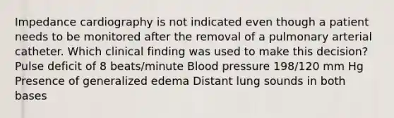 Impedance cardiography is not indicated even though a patient needs to be monitored after the removal of a pulmonary arterial catheter. Which clinical finding was used to make this decision? Pulse deficit of 8 beats/minute Blood pressure 198/120 mm Hg Presence of generalized edema Distant lung sounds in both bases