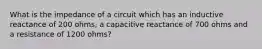 What is the impedance of a circuit which has an inductive reactance of 200 ohms, a capacitive reactance of 700 ohms and a resistance of 1200 ohms?