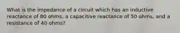 What is the impedance of a circuit which has an inductive reactance of 80 ohms, a capacitive reactance of 50 ohms, and a resistance of 40 ohms?