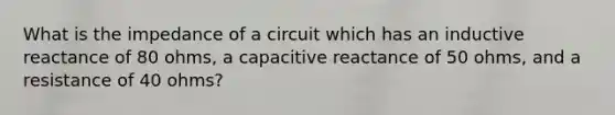 What is the impedance of a circuit which has an inductive reactance of 80 ohms, a capacitive reactance of 50 ohms, and a resistance of 40 ohms?