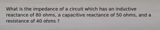 What is the impedance of a circuit which has an inductive reactance of 80 ohms, a capacitive reactance of 50 ohms, and a resistance of 40 ohms ?