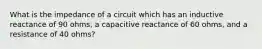 What is the impedance of a circuit which has an inductive reactance of 90 ohms, a capacitive reactance of 60 ohms, and a resistance of 40 ohms?