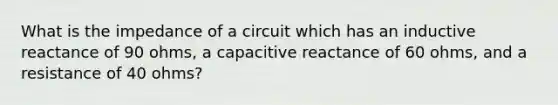 What is the impedance of a circuit which has an inductive reactance of 90 ohms, a capacitive reactance of 60 ohms, and a resistance of 40 ohms?