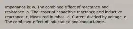 Impedance is: a. The combined effect of reactance and resistance. b. The lesser of capacitive reactance and inductive reactance. c. Measured in mhos. d. Current divided by voltage. e. The combined effect of inductance and conductance.