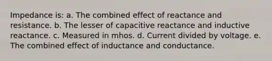 Impedance is: a. The combined effect of reactance and resistance. b. The lesser of capacitive reactance and inductive reactance. c. Measured in mhos. d. Current divided by voltage. e. The combined effect of inductance and conductance.