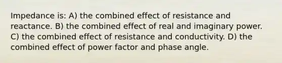 Impedance is: A) the combined effect of resistance and reactance. B) the combined effect of real and imaginary power. C) the combined effect of resistance and conductivity. D) the combined effect of power factor and phase angle.