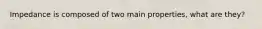 Impedance is composed of two main properties, what are they?