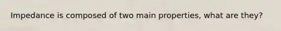 Impedance is composed of two main properties, what are they?