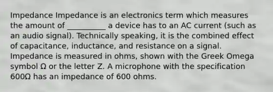 Impedance Impedance is an electronics term which measures the amount of __________ a device has to an AC current (such as an audio signal). Technically speaking, it is the combined effect of capacitance, inductance, and resistance on a signal. Impedance is measured in ohms, shown with the Greek Omega symbol Ω or the letter Z. A microphone with the specification 600Ω has an impedance of 600 ohms.