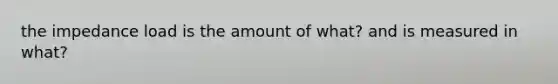 the impedance load is the amount of what? and is measured in what?