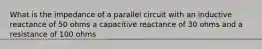 What is the impedance of a parallel circuit with an inductive reactance of 50 ohms a capacitive reactance of 30 ohms and a resistance of 100 ohms