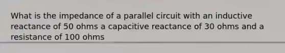 What is the impedance of a parallel circuit with an inductive reactance of 50 ohms a capacitive reactance of 30 ohms and a resistance of 100 ohms