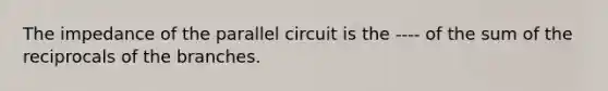 The impedance of the parallel circuit is the ---- of the sum of the reciprocals of the branches.