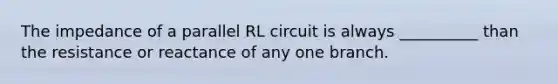 The impedance of a parallel RL circuit is always __________ than the resistance or reactance of any one branch.