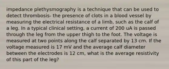 impedance plethysmography is a technique that can be used to detect thrombosis- the presence of clots in a blood vessel by measuring the electrical resistance of a limb, such as the calf of a leg. In a typical clinical setting, a current of 200 uA is passed through the leg from the upper thigh to the foot. The voltage is measured at two points along the calf separated by 13 cm. If the voltage measured is 17 mV and the average calf diameter between the electrodes is 12 cm, what is the average resistivity of this part of the leg?