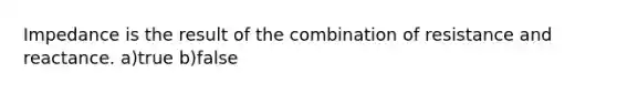 Impedance is the result of the combination of resistance and reactance. a)true b)false