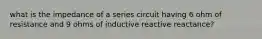 what is the impedance of a series circuit having 6 ohm of resistance and 9 ohms of inductive reactive reactance?