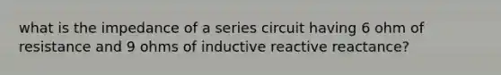 what is the impedance of a series circuit having 6 ohm of resistance and 9 ohms of inductive reactive reactance?