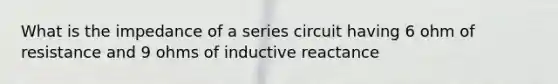 What is the impedance of a series circuit having 6 ohm of resistance and 9 ohms of inductive reactance