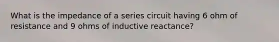 What is the impedance of a series circuit having 6 ohm of resistance and 9 ohms of inductive reactance?