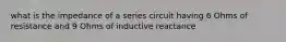 what is the impedance of a series circuit having 6 Ohms of resistance and 9 Ohms of inductive reactance