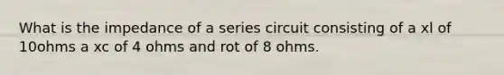 What is the impedance of a series circuit consisting of a xl of 10ohms a xc of 4 ohms and rot of 8 ohms.