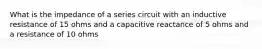 What is the impedance of a series circuit with an inductive resistance of 15 ohms and a capacitive reactance of 5 ohms and a resistance of 10 ohms