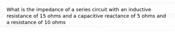 What is the impedance of a series circuit with an inductive resistance of 15 ohms and a capacitive reactance of 5 ohms and a resistance of 10 ohms