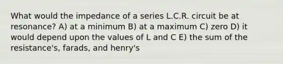 What would the impedance of a series L.C.R. circuit be at resonance? A) at a minimum B) at a maximum C) zero D) it would depend upon the values of L and C E) the sum of the resistance's, farads, and henry's