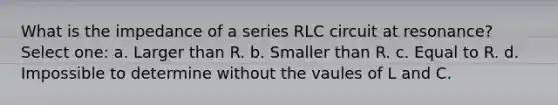 What is the impedance of a series RLC circuit at resonance? Select one: a. Larger than R. b. Smaller than R. c. Equal to R. d. Impossible to determine without the vaules of L and C.