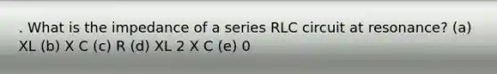 . What is the impedance of a series RLC circuit at resonance? (a) XL (b) X C (c) R (d) XL 2 X C (e) 0