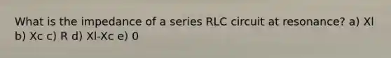 What is the impedance of a series RLC circuit at resonance? a) Xl b) Xc c) R d) Xl-Xc e) 0