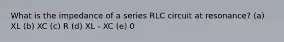 What is the impedance of a series RLC circuit at resonance? (a) XL (b) XC (c) R (d) XL - XC (e) 0