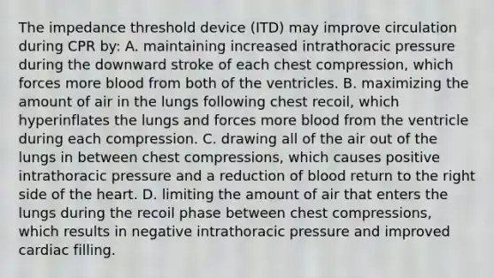 The impedance threshold device (ITD) may improve circulation during CPR by: A. maintaining increased intrathoracic pressure during the downward stroke of each chest compression, which forces more blood from both of the ventricles. B. maximizing the amount of air in the lungs following chest recoil, which hyperinflates the lungs and forces more blood from the ventricle during each compression. C. drawing all of the air out of the lungs in between chest compressions, which causes positive intrathoracic pressure and a reduction of blood return to the right side of the heart. D. limiting the amount of air that enters the lungs during the recoil phase between chest compressions, which results in negative intrathoracic pressure and improved cardiac filling.