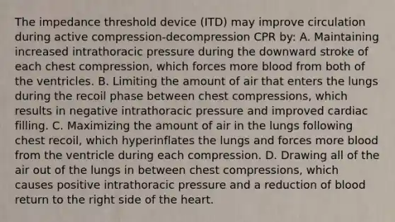 The impedance threshold device (ITD) may improve circulation during active compression-decompression CPR by: A. Maintaining increased intrathoracic pressure during the downward stroke of each chest compression, which forces more blood from both of the ventricles. B. Limiting the amount of air that enters the lungs during the recoil phase between chest compressions, which results in negative intrathoracic pressure and improved cardiac filling. C. Maximizing the amount of air in the lungs following chest recoil, which hyperinflates the lungs and forces more blood from the ventricle during each compression. D. Drawing all of the air out of the lungs in between chest compressions, which causes positive intrathoracic pressure and a reduction of blood return to the right side of the heart.