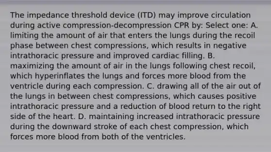 The impedance threshold device (ITD) may improve circulation during active compression-decompression CPR by: Select one: A. limiting the amount of air that enters the lungs during the recoil phase between chest compressions, which results in negative intrathoracic pressure and improved cardiac filling. B. maximizing the amount of air in the lungs following chest recoil, which hyperinflates the lungs and forces more blood from the ventricle during each compression. C. drawing all of the air out of the lungs in between chest compressions, which causes positive intrathoracic pressure and a reduction of blood return to the right side of the heart. D. maintaining increased intrathoracic pressure during the downward stroke of each chest compression, which forces more blood from both of the ventricles.