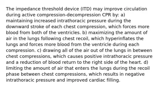 The impedance threshold device (ITD) may improve circulation during active compression-decompression CPR by: a) maintaining increased intrathoracic pressure during the downward stroke of each chest compression, which forces more blood from both of the ventricles. b) maximizing the amount of air in the lungs following chest recoil, which hyperinflates the lungs and forces more blood from the ventricle during each compression. c) drawing all of the air out of the lungs in between chest compressions, which causes positive intrathoracic pressure and a reduction of blood return to the right side of the heart. d) limiting the amount of air that enters the lungs during the recoil phase between chest compressions, which results in negative intrathoracic pressure and improved cardiac filling.