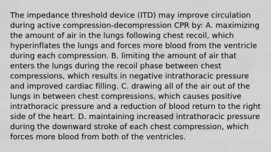 The impedance threshold device (ITD) may improve circulation during active compression-decompression CPR by: A. maximizing the amount of air in the lungs following chest recoil, which hyperinflates the lungs and forces more blood from the ventricle during each compression. B. limiting the amount of air that enters the lungs during the recoil phase between chest compressions, which results in negative intrathoracic pressure and improved cardiac filling. C. drawing all of the air out of the lungs in between chest compressions, which causes positive intrathoracic pressure and a reduction of blood return to the right side of the heart. D. maintaining increased intrathoracic pressure during the downward stroke of each chest compression, which forces more blood from both of the ventricles.