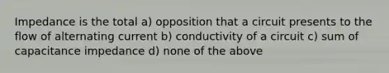 Impedance is the total a) opposition that a circuit presents to the flow of alternating current b) conductivity of a circuit c) sum of capacitance impedance d) none of the above