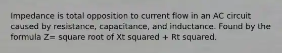 Impedance is total opposition to current flow in an AC circuit caused by resistance, capacitance, and inductance. Found by the formula Z= square root of Xt squared + Rt squared.