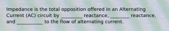 Impedance is the total opposition offered in an Alternating Current (AC) circuit by _________ reactance, ________ reactance, and ___________ to the flow of alternating current.