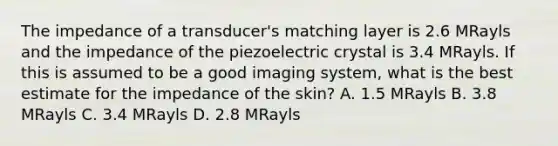 The impedance of a transducer's matching layer is 2.6 MRayls and the impedance of the piezoelectric crystal is 3.4 MRayls. If this is assumed to be a good imaging system, what is the best estimate for the impedance of the skin? A. 1.5 MRayls B. 3.8 MRayls C. 3.4 MRayls D. 2.8 MRayls