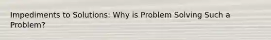 Impediments to Solutions: Why is Problem Solving Such a Problem?