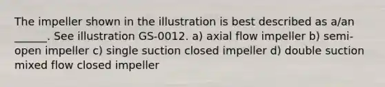 The impeller shown in the illustration is best described as a/an ______. See illustration GS-0012. a) axial flow impeller b) semi-open impeller c) single suction closed impeller d) double suction mixed flow closed impeller