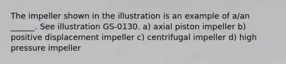 The impeller shown in the illustration is an example of a/an ______. See illustration GS-0130. a) axial piston impeller b) positive displacement impeller c) centrifugal impeller d) high pressure impeller