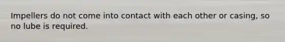 Impellers do not come into contact with each other or casing, so no lube is required.