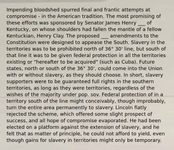 Impending bloodshed spurred final and frantic attempts at compromise - in the American tradition. The most promising of these efforts was sponsored by Senator James Henry ___ of Kentucky, on whose shoulders had fallen the mantle of a fellow Kentuckian, Henry Clay. The proposed ___ amendments to the Constitution were designed to appease the South. Slavery in the territories was to be prohibited north of 36° 30' line, but south of that line it was to be given federal protection in all the territories existing or "hereafter to be acquired" (such as Cuba). Future states, north or south of the 36° 30', could come into the Union with or without slavery, as they should choose. In short, slavery supporters were to be guaranteed full rights in the southern territories, as long as they were territories, regardless of the wishes of the majority under pop. sov. Federal protection of in a territory south of the line might conceivably, though improbably, turn the entire area permanently to slavery. Lincoln flatly rejected the scheme, which offered some slight prospect of success, and all hope of compromise evaporated. He had been elected on a platform against the extension of slavery, and he felt that as matter of principle, he could not afford to yield, even though gains for slavery in territories might only be temporary.