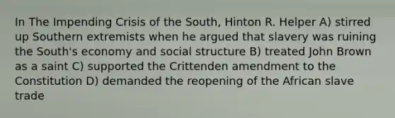 In The Impending Crisis of the South, Hinton R. Helper A) stirred up Southern extremists when he argued that slavery was ruining the South's economy and social structure B) treated John Brown as a saint C) supported the Crittenden amendment to the Constitution D) demanded the reopening of the African slave trade