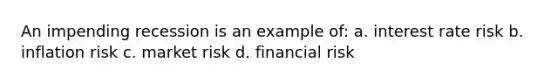 An impending recession is an example of: a. interest rate risk b. inflation risk c. market risk d. financial risk