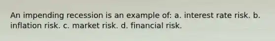 An impending recession is an example of: a. interest rate risk. b. inflation risk. c. market risk. d. financial risk.